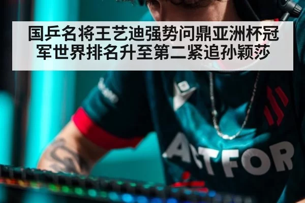 国乒名将王艺迪强势问鼎亚洲杯冠军世界排名升至第二紧追孙颖莎